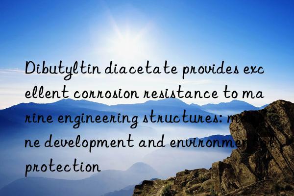 Dibutyltin diacetate provides excellent corrosion resistance to marine engineering structures: marine development and environmental protection