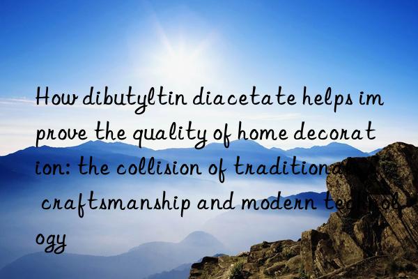 How dibutyltin diacetate helps improve the quality of home decoration: the collision of traditional craftsmanship and modern technology