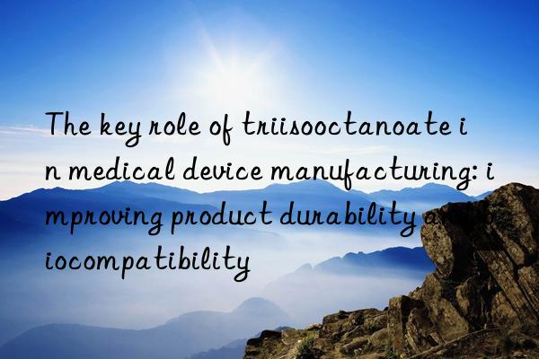 The key role of triisooctanoate in medical device manufacturing: improving product durability and biocompatibility