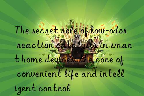 The secret role of low-odor reaction catalysts in smart home devices: the core of convenient life and intelligent control