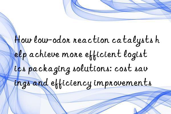 How low-odor reaction catalysts help achieve more efficient logistics packaging solutions: cost savings and efficiency improvements