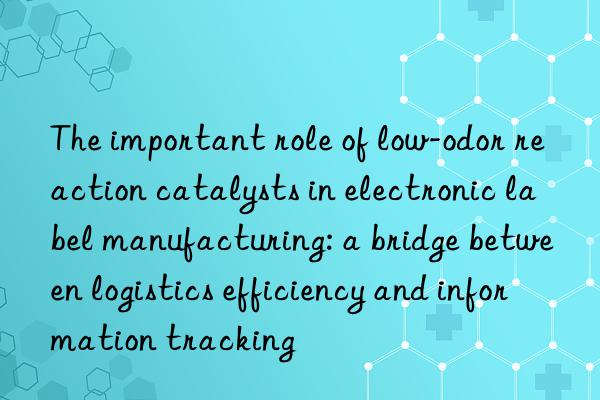 The important role of low-odor reaction catalysts in electronic label manufacturing: a bridge between logistics efficiency and information tracking