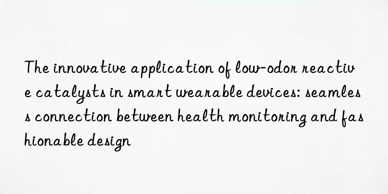 The innovative application of low-odor reactive catalysts in smart wearable devices: seamless connection between health monitoring and fashionable design