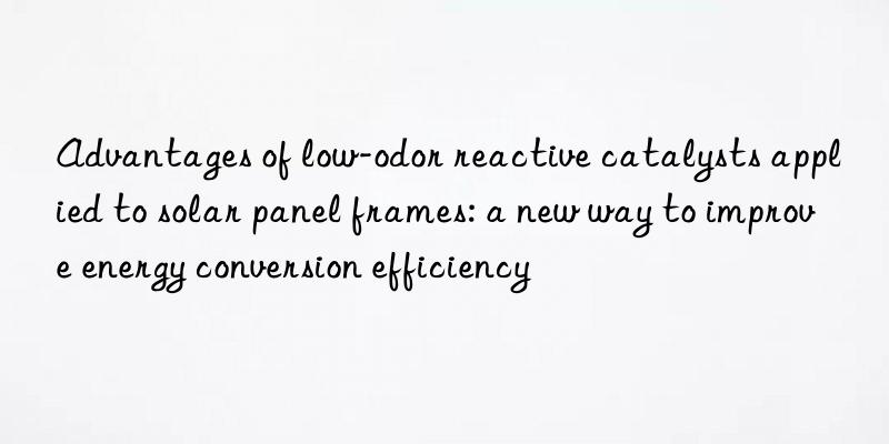 Advantages of low-odor reactive catalysts applied to solar panel frames: a new way to improve energy conversion efficiency