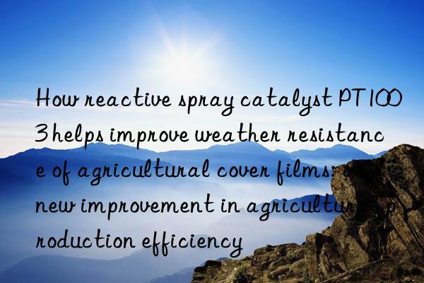 How reactive spray catalyst PT1003 helps improve weather resistance of agricultural cover films: a new improvement in agricultural production efficiency