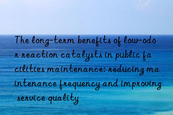 The long-term benefits of low-odor reaction catalysts in public facilities maintenance: reducing maintenance frequency and improving service quality