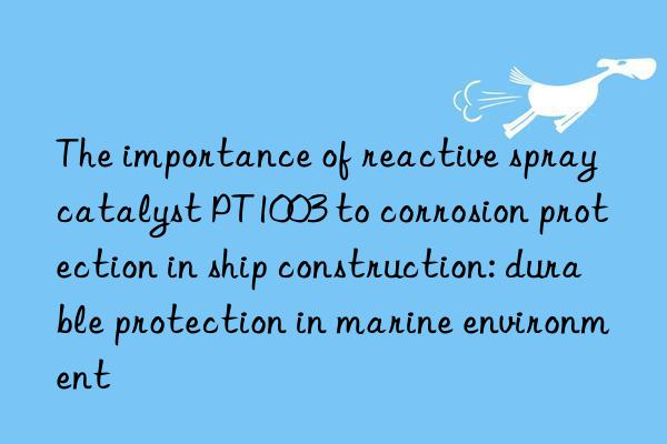 The importance of reactive spray catalyst PT1003 to corrosion protection in ship construction: durable protection in marine environment