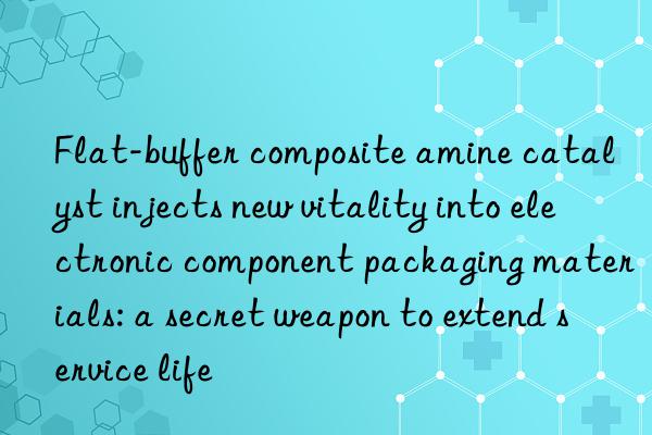 Flat-buffer composite amine catalyst injects new vitality into electronic component packaging materials: a secret weapon to extend service life