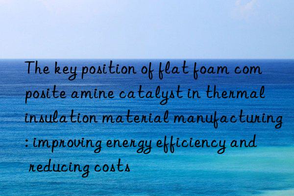 The key position of flat foam composite amine catalyst in thermal insulation material manufacturing: improving energy efficiency and reducing costs