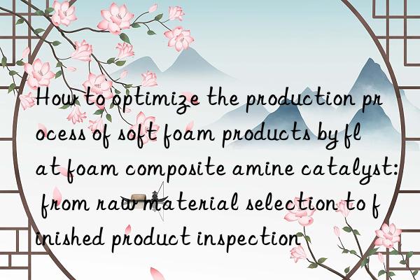 How to optimize the production process of soft foam products by flat foam composite amine catalyst: from raw material selection to finished product inspection