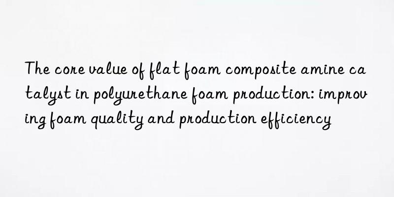 The core value of flat foam composite amine catalyst in polyurethane foam production: improving foam quality and production efficiency