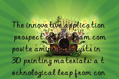 The innovative application prospect of flat-foam composite amine catalysts in 3D printing materials: a technological leap from concept to reality