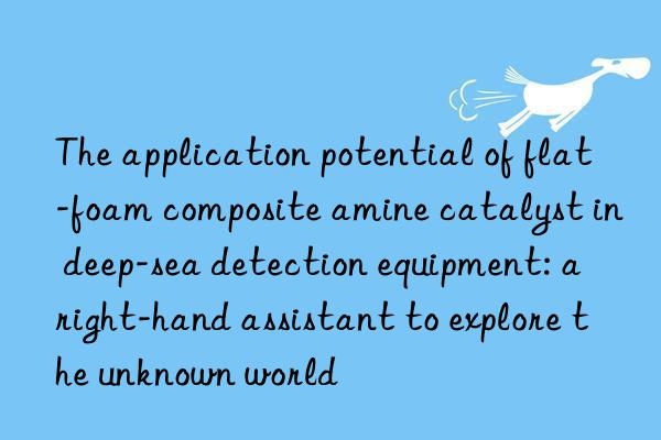 The application potential of flat-foam composite amine catalyst in deep-sea detection equipment: a right-hand assistant to explore the unknown world