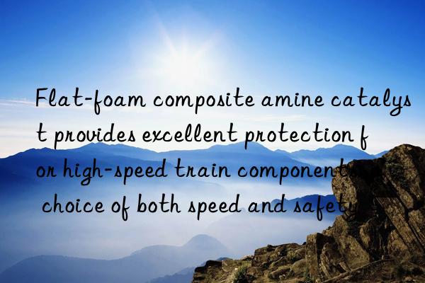 Flat-foam composite amine catalyst provides excellent protection for high-speed train components: a choice of both speed and safety