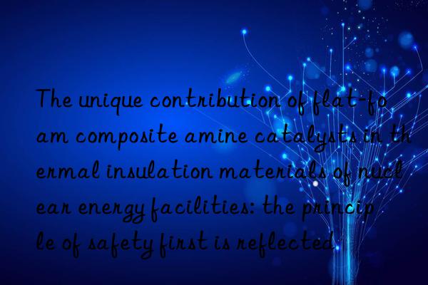 The unique contribution of flat-foam composite amine catalysts in thermal insulation materials of nuclear energy facilities: the principle of safety first is reflected