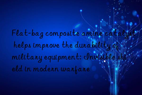 Flat-bag composite amine catalyst helps improve the durability of military equipment: Invisible shield in modern warfare