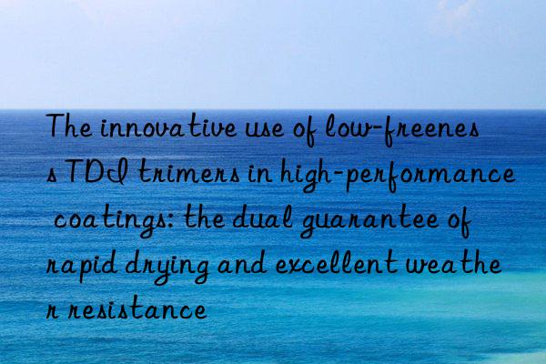 The innovative use of low-freeness TDI trimers in high-performance coatings: the dual guarantee of rapid drying and excellent weather resistance