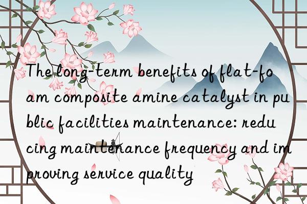 The long-term benefits of flat-foam composite amine catalyst in public facilities maintenance: reducing maintenance frequency and improving service quality