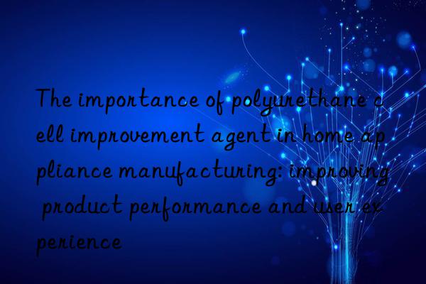 The importance of polyurethane cell improvement agent in home appliance manufacturing: improving product performance and user experience