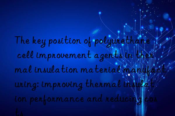 The key position of polyurethane cell improvement agents in thermal insulation material manufacturing: improving thermal insulation performance and reducing costs