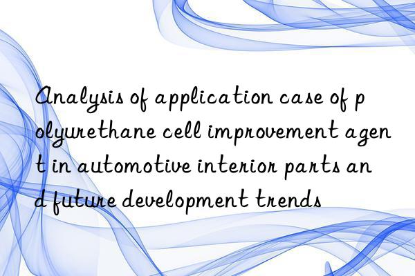 Analysis of application case of polyurethane cell improvement agent in automotive interior parts and future development trends