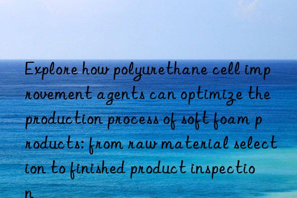 Explore how polyurethane cell improvement agents can optimize the production process of soft foam products: from raw material selection to finished product inspection