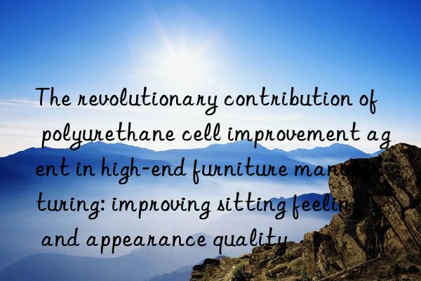 The revolutionary contribution of polyurethane cell improvement agent in high-end furniture manufacturing: improving sitting feeling and appearance quality