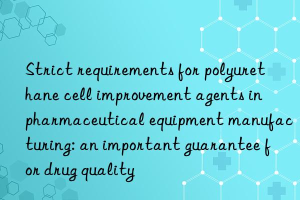 Strict requirements for polyurethane cell improvement agents in pharmaceutical equipment manufacturing: an important guarantee for drug quality