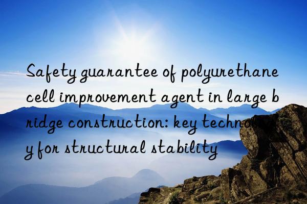 Safety guarantee of polyurethane cell improvement agent in large bridge construction: key technology for structural stability