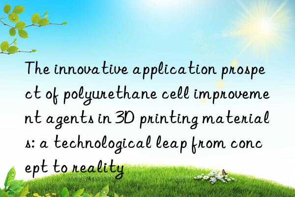 The innovative application prospect of polyurethane cell improvement agents in 3D printing materials: a technological leap from concept to reality