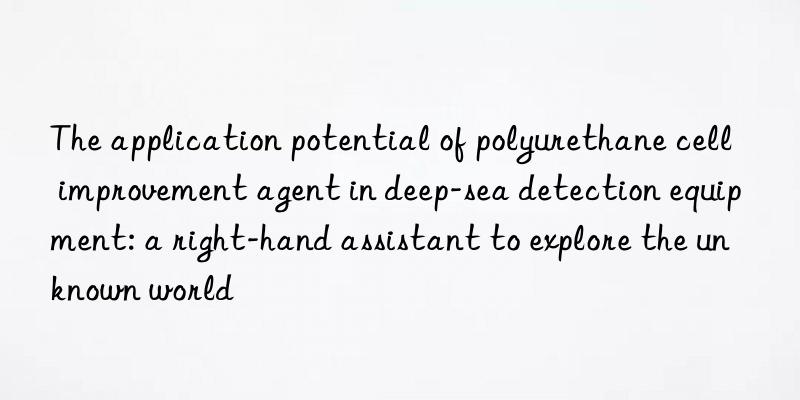 The application potential of polyurethane cell improvement agent in deep-sea detection equipment: a right-hand assistant to explore the unknown world