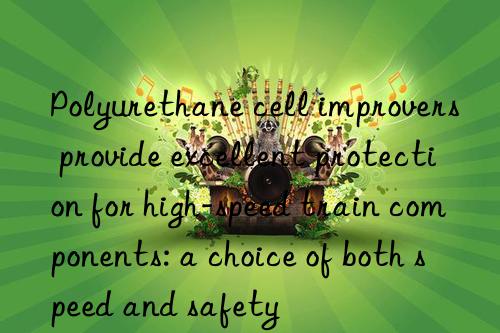 Polyurethane cell improvers provide excellent protection for high-speed train components: a choice of both speed and safety