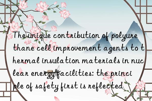 The unique contribution of polyurethane cell improvement agents to thermal insulation materials in nuclear energy facilities: the principle of safety first is reflected