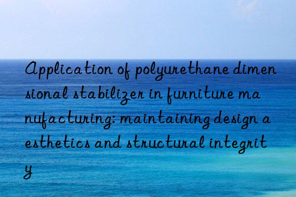 Application of polyurethane dimensional stabilizer in furniture manufacturing: maintaining design aesthetics and structural integrity