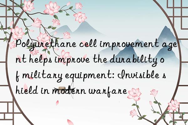 Polyurethane cell improvement agent helps improve the durability of military equipment: Invisible shield in modern warfare