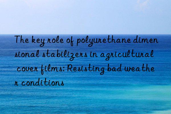 The key role of polyurethane dimensional stabilizers in agricultural cover films: Resisting bad weather conditions