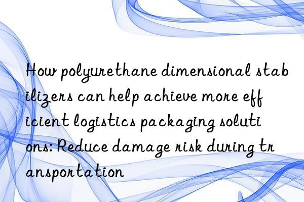 How polyurethane dimensional stabilizers can help achieve more efficient logistics packaging solutions: Reduce damage risk during transportation