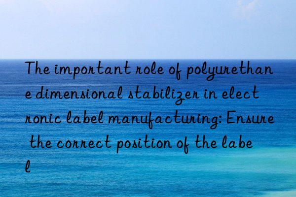 The important role of polyurethane dimensional stabilizer in electronic label manufacturing: Ensure the correct position of the label