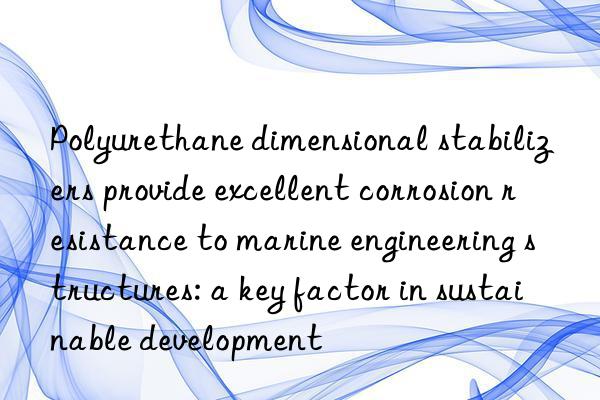 Polyurethane dimensional stabilizers provide excellent corrosion resistance to marine engineering structures: a key factor in sustainable development