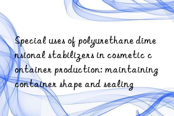 Special uses of polyurethane dimensional stabilizers in cosmetic container production: maintaining container shape and sealing