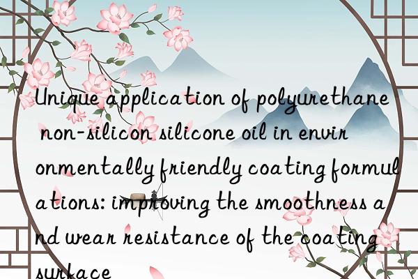 Unique application of polyurethane non-silicon silicone oil in environmentally friendly coating formulations: improving the smoothness and wear resistance of the coating surface