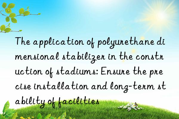 The application of polyurethane dimensional stabilizer in the construction of stadiums: Ensure the precise installation and long-term stability of facilities