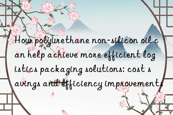 How polyurethane non-silicon oil can help achieve more efficient logistics packaging solutions: cost savings and efficiency improvements