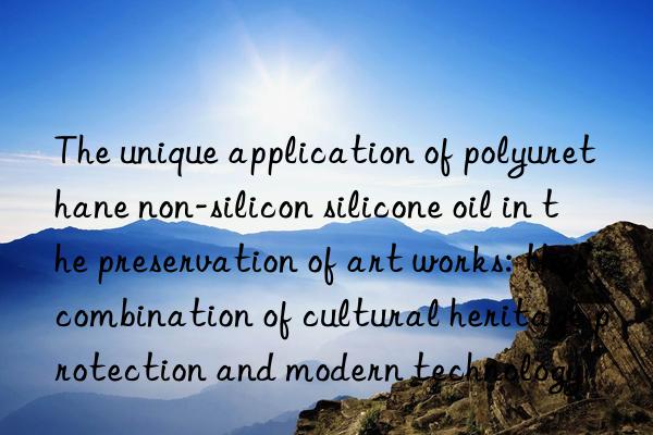 The unique application of polyurethane non-silicon silicone oil in the preservation of art works: the combination of cultural heritage protection and modern technology