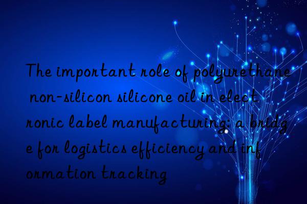 The important role of polyurethane non-silicon silicone oil in electronic label manufacturing: a bridge for logistics efficiency and information tracking