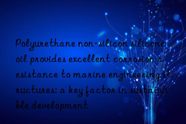 Polyurethane non-silicon silicone oil provides excellent corrosion resistance to marine engineering structures: a key factor in sustainable development