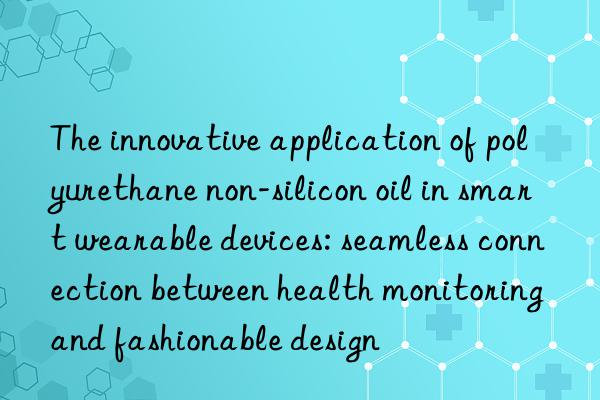 The innovative application of polyurethane non-silicon oil in smart wearable devices: seamless connection between health monitoring and fashionable design