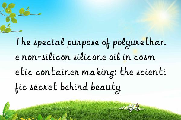 The special purpose of polyurethane non-silicon silicone oil in cosmetic container making: the scientific secret behind beauty