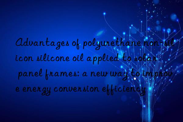 Advantages of polyurethane non-silicon silicone oil applied to solar panel frames: a new way to improve energy conversion efficiency