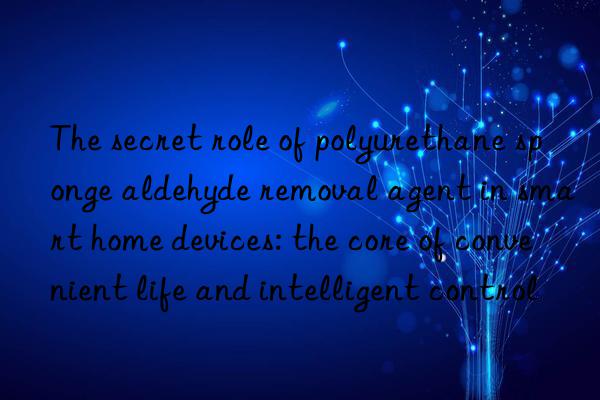 The secret role of polyurethane sponge aldehyde removal agent in smart home devices: the core of convenient life and intelligent control